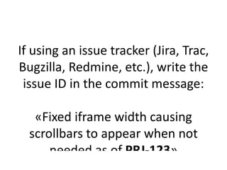 If using an issue tracker (Jira, Trac,
Bugzilla, Redmine, etc.), write the
 issue ID in the commit message:

   «Fixed iframe width causing
  scrollbars to appear when not
      needed as of PRJ-123»
 