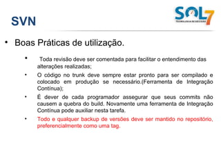 SVN Boas Práticas de utilização. Toda revisão deve ser comentada para facilitar o entendimento das alterações realizadas; O código no trunk deve sempre estar pronto para ser compilado e colocado em produção se necessário.(Ferramenta de Integração Contínua); É dever de cada programador assegurar que seus commits não causem a quebra do build. Novamente uma ferramenta de Integração Contínua pode auxiliar nesta tarefa. Todo e qualquer backup de versões deve ser mantido no repositório, preferencialmente como uma tag. 