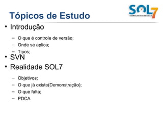 Tópicos de Estudo   Introdução O que é controle de versão; Onde se aplica; Tipos; SVN Realidade SOL7 Objetivos; O que já existe(Demonstração); O que falta; PDCA 