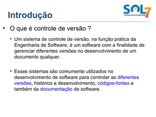 Introdução O que é controle de versão ? Um sistema de controle de versão, na função prática da Engenharia de Software, é um software com a finalidade de gerenciar diferentes versões no desenvolvimento de um documento qualquer. Esses sistemas são comumente utilizados no desenvolvimento de software para controlar as  diferentes versões , histórico e desenvolvimento,  códigos-fontes  e também da  documentação  de software. 