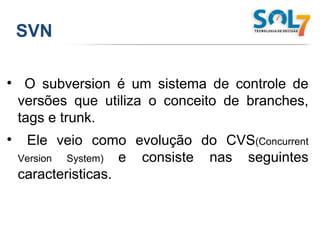 SVN O subversion é um sistema de controle de versões que utiliza o conceito de branches, tags e trunk.  Ele veio como evolução do CVS (Concurrent Version System)  e consiste nas seguintes caracteristicas. 