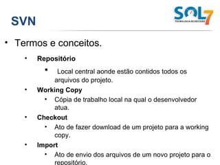 SVN Termos e conceitos. Repositório Local central aonde estão contidos todos os arquivos do projeto. Working Copy Cópia de trabalho local na qual o desenvolvedor atua. Checkout Ato de fazer download de um projeto para a working copy. Import Ato de envio dos arquivos de um novo projeto para o repositório. Export Ato de obtenção de um projeto do repositório sem vinculação ao SVN. 