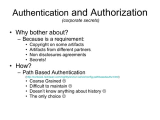 Authentication  and Authorization  (corporate secrets) Why bother about?  Because is a requirement: Copyright on some artifacts Artifacts from different partners Non disclosures agreements Secrets! How? Path Based Authentication ( http://svnbook.red-bean.com/nightly/en/svn.serverconfig.pathbasedauthz.html ) Coarse Grained   Difficult to maintain   Doesn’t know anything about history   The only choice   