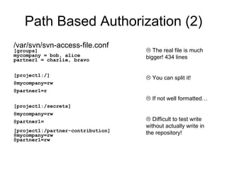 Path Based Authorization (2) /var/svn/svn-access-file.conf [groups] mycompany = bob, alice partner1 = charlie, bravo [project1:/] @mycompany=rw @partner1=r [project1:/secrets] @mycompany=rw  @partner1= [project1:/partner-contribution] @mycompany=rw  @partner1=rw   The real file is much bigger! 434 lines   You can split it!   If not well formatted…   Difficult to test write without actually write in the repository! 