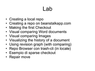 Lab Creating a local repo  Creating a repo on beanstalkapp.com Making the first Checkout Visual comparing Word documents Visual comparing Images Visualizing the history of a document Using revision graph (with comparing) Repo Browser con trash-cli (in locale) Esempio di sparse checkout Repair move 
