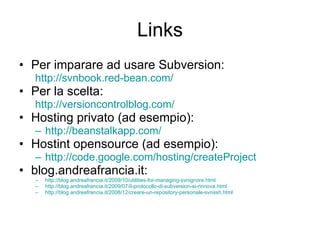 Links Per imparare ad usare Subversion: http://svnbook.red-bean.com /   Per la scelta: http :// versioncontrolblog.com/ Hosting privato (ad esempio): http://beanstalkapp.com/ Hostint opensource (ad esempio): http:// code.google.com/hosting/createProject   blog.andreafrancia.it: http://blog.andreafrancia.it/2009/10/utilities-for-managing-svnignore.html http://blog.andreafrancia.it/2009/07/il-protocollo-di-subversion-si-rinnova.html http://blog.andreafrancia.it/2008/12/creare-un-repository-personale-svnssh.html 