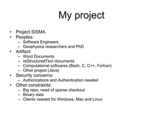 My project Project SISMA Peoples: Software Engineers Geophysics researchers and PhD Artifact: Word Documents reStructuredText documents Computational softwares (Bash, C, C++, Fortran) Other project (Java) Security concerns: Authorizations and Authentication needed Other constraints: Big repo, need of sparse checkout Binary data Clients needed for Windows, Mac and Linux 