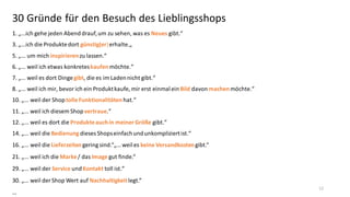 30 Gründe für den Besuch des Lieblingsshops
1.  „...ich  gehe  jeden  Abend  drauf,  um  zu  sehen,  was  es  Neues gibt.“
3.  „...ich  die  Produkte  dort  günstig(er) erhalte.„
5.  „...  um  mich  inspirieren zu  lassen.“

6.  „...  weil  ich  etwas  konkretes  kaufen möchte.“
7.  „...  weil  es  dort  Dinge  gibt,  die  es  im  Laden  nicht  gibt.“
8.  „...  weil  ich  mir,  bevor  ich  ein  Produkt  kaufe,  mir  erst  einmal  ein  Bild davon machen möchte.“
10.  „...  weil  der  Shop  tolle Funktionalitäten hat.“
11.  „...  weil  ich  diesem  Shop  vertraue.“
12.  „...  weil  es  dort  die  Produkte auch in meiner Größe gibt.“
14.  „...  weil  die  Bedienung dieses  Shops  einfach  und  unkompliziert  ist.“
16.  „...  weil  die  Lieferzeiten gering  sind.“„...  weil  es  keine Versandkosten gibt.“
21.  „...  weil  ich  die  Marke / das Image gut  finde.“

29.  „...  weil  der  Service und Kontakt toll  ist.“
30.  „...  weil  der  Shop  Wert  auf  Nachhaltigkeit legt.“  
…

12

 