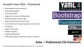 Auswahl eines CSS3 - Framework
• Notwendigkeit eines Frameworks?
• Browserkompatibilität
• Grid-Funktionalität
• Integrierten Funktionen & Modularität
• Flexibilität (eigene Layouts mögl.)

• Dokumentation & Versionsgeschichte
• Barrierefreiheit (z.B. Tastaturnavigation in Formularen)
• Lizenzkosten
• Support / Gemeinde
• Updates / Bugfixes
• Integrierte Bibliotheken
• Erfahrung der eigenen Entwickler mit dem Framework

http://www.highresolution.info/weblog/entry/evaluierung_von_css_frameworks/

26

 
