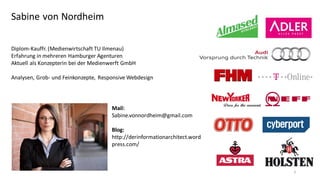 Sabine von Nordheim
Diplom-Kauffr. (Medienwirtschaft TU Ilmenau)
Erfahrung in mehreren Hamburger Agenturen
Aktuell als Konzepterin bei der Medienwerft GmbH
Analysen, Grob- und Feinkonzepte, Responsive Webdesign

Mail:
Sabine.vonnordheim@gmail.com

Blog:
http://derinformationarchitect.word
press.com/

3

 