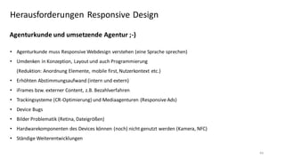 Herausforderungen Responsive Design
Agenturkunde und umsetzende Agentur ;-)
• Agenturkunde muss Responsive Webdesign verstehen (eine Sprache sprechen)
• Umdenken in Konzeption, Layout und auch Programmierung
(Reduktion: Anordnung Elemente, mobile first, Nutzerkontext etc.)
• Erhöhten Abstimmungsaufwand (intern und extern)
• iFrames bzw. externer Content, z.B. Bezahlverfahren
• Trackingsysteme (CR-Optimierung) und Mediaagenturen (Responsive Ads)
• Device Bugs

• Bilder Problematik (Retina, Dateigrößen)
• Hardwarekomponenten des Devices können (noch) nicht genutzt werden (Kamera, NFC)
• Ständige Weiterentwicklungen
44

 