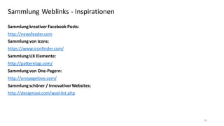 Sammlung Weblinks - Inspirationen
Sammlung kreativer Facebook Posts:
http://newsfeeder.com
Sammlung von Icons:
https://www.iconfinder.com/
Sammlung UX Elemente:
http://patterntap.com/
Sammlung von One-Pagern:
http://onepagelove.com/
Sammlung schöner / innovativer Websites:
http://designtaxi.com/wod-list.php

50

 