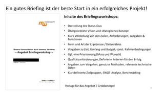 Ein gutes Briefing ist der beste Start in ein erfolgreiches Projekt!
Inhalte des Briefingsworkshops:
• Darstellung des Status-Quo
• Übergeordnete Vision und strategisches Konzept
• Klare Vorstellung von den Zielen, Anforderungen, Aufgaben &
Funktionen
• Form und Art der Ergebnisse / Deliverables
• Vorgaben zu Zeit, Umfang und Budget, sonst. Rahmenbedingungen
• Ggf. eine Priorisierung (Muss und Wunsch)
• Qualitätsanforderungen, Definierte Kriterien für den Erfolg

• Angaben zum Vorgehen, genutzte Methoden, relevante technische
Daten
• Klar definierte Zielgruppen, SWOT-Analyse, Benchmarking

Vorlage für das Angebot / Grobkonzept!

9

 
