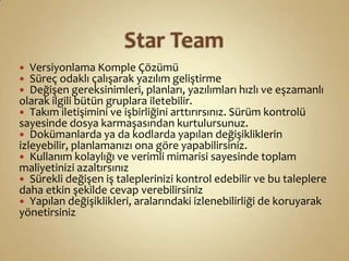 Star TeamVersiyonlama Komple ÇözümüSüreç odaklı çalışarak yazılım geliştirme Değişen gereksinimleri, planları, yazılımları hızlı ve eşzamanlı olarak ilgili bütün gruplara iletebilir. Takım iletişimini ve işbirliğini arttırırsınız. Sürüm kontrolü sayesinde dosya karmaşasından kurtulursunuz. Dokümanlarda ya da kodlarda yapılan değişikliklerin izleyebilir, planlamanızı ona göre yapabilirsiniz. Kullanım kolaylığı ve verimli mimarisi sayesinde toplam maliyetinizi azaltırsınızSürekli değişen iş taleplerinizi kontrol edebilir ve bu taleplere daha etkin şekilde cevap verebilirsinizYapılan değişiklikleri, aralarındaki izlenebilirliği de koruyarak yönetirsiniz