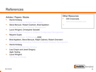 References
                                                                   Other Resources
 Articles / Papers / Books
                                                                       CM Crossroads
       Henrik Kniberg:
        Version Control for Multiple Agile Teams                          www.cmcrossroads.com
       Steve Berczuk. Robert Cowham, Brad Appleton:                  ...
        An Agile Approach to Release Management
       Laura Wingerd, Christopher Seiwald:
        High-level Best Practices in Software Configuration Management
       Mayank Gupta:
         Definition of Done: A Reference, 2008
       Brad Appleton, Steve Berczuk, Ralph Cabrera, Robert Orenstein:
        Steamed Lines: Branching Patterns for Parallel Software Development
       Henrik Kniberg:
        Scrum And XP from the Trenches
       Lisa Crispin and Janet Gregory:
        Agile Testing
       Laura Wingerd:
        The Flow of Change




Alex Schwartz                                                                                    24
 