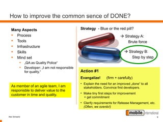 How to improve the common sence of DONE?

  Many Aspects                                   Strategy - Blue or the red pill?
   Process                                                                   Strategy A:
   Tools                                                                        Brute force
   Infrastructure
   Skills                                                                       Strategy B:
   Mind set                                                                        Step by step
            • „QA as Quality Police“
            • Developer: „I am not responsible
                for quality.“                    Action #1
                                                 Evangalize!       (firm + carefully)
                                                 • Explain the need for an improved „done“ to all
  As member of an agile team, I am                 stakeholders. Convince first developers.
  responisble to deliver value to the
                                                 • Make tiny first steps for improvement
  customer in time and quality.
                                                   + get commitment
                                                 • Clarify requirements for Release Management, etc.
                                                   (Often, we overdo!)


Alex Schwartz                                                                                          9
 