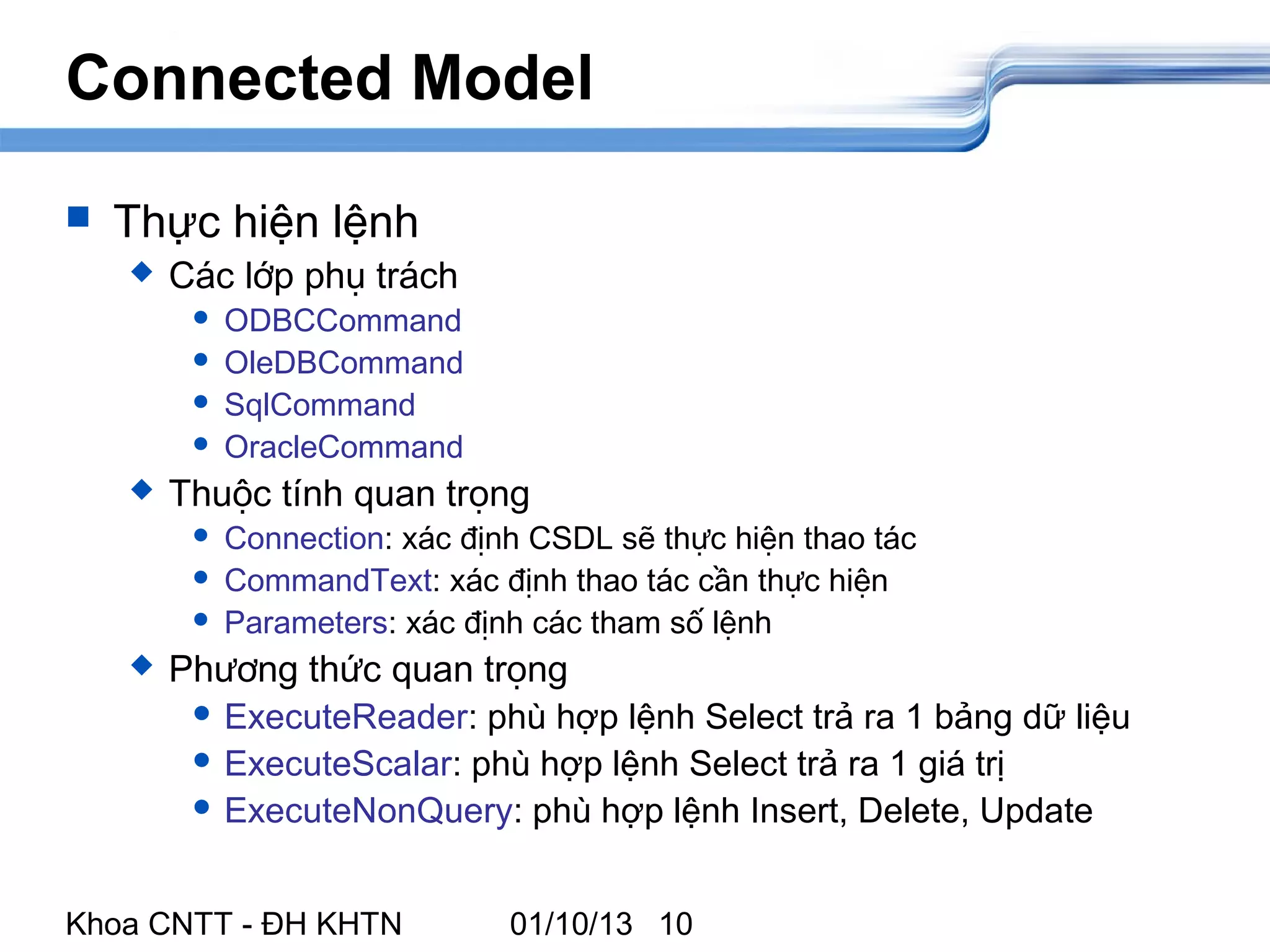 Connected Model

   Thực hiện lệnh
       Các lớp phụ trách
            ODBCCommand
            OleDBCommand
            SqlCommand
            OracleCommand
       Thuộc tính quan trọng
            Connection: xác định CSDL sẽ thực hiện thao tác
            CommandText: xác định thao tác cần thực hiện
            Parameters: xác định các tham số lệnh
       Phương thức quan trọng
          ExecuteReader: phù hợp lệnh Select trả ra 1 bảng dữ liệu
          ExecuteScalar: phù hợp lệnh Select trả ra 1 giá trị
          ExecuteNonQuery: phù hợp lệnh Insert, Delete, Update



Khoa CNTT - ĐH KHTN             01/10/13 10
 