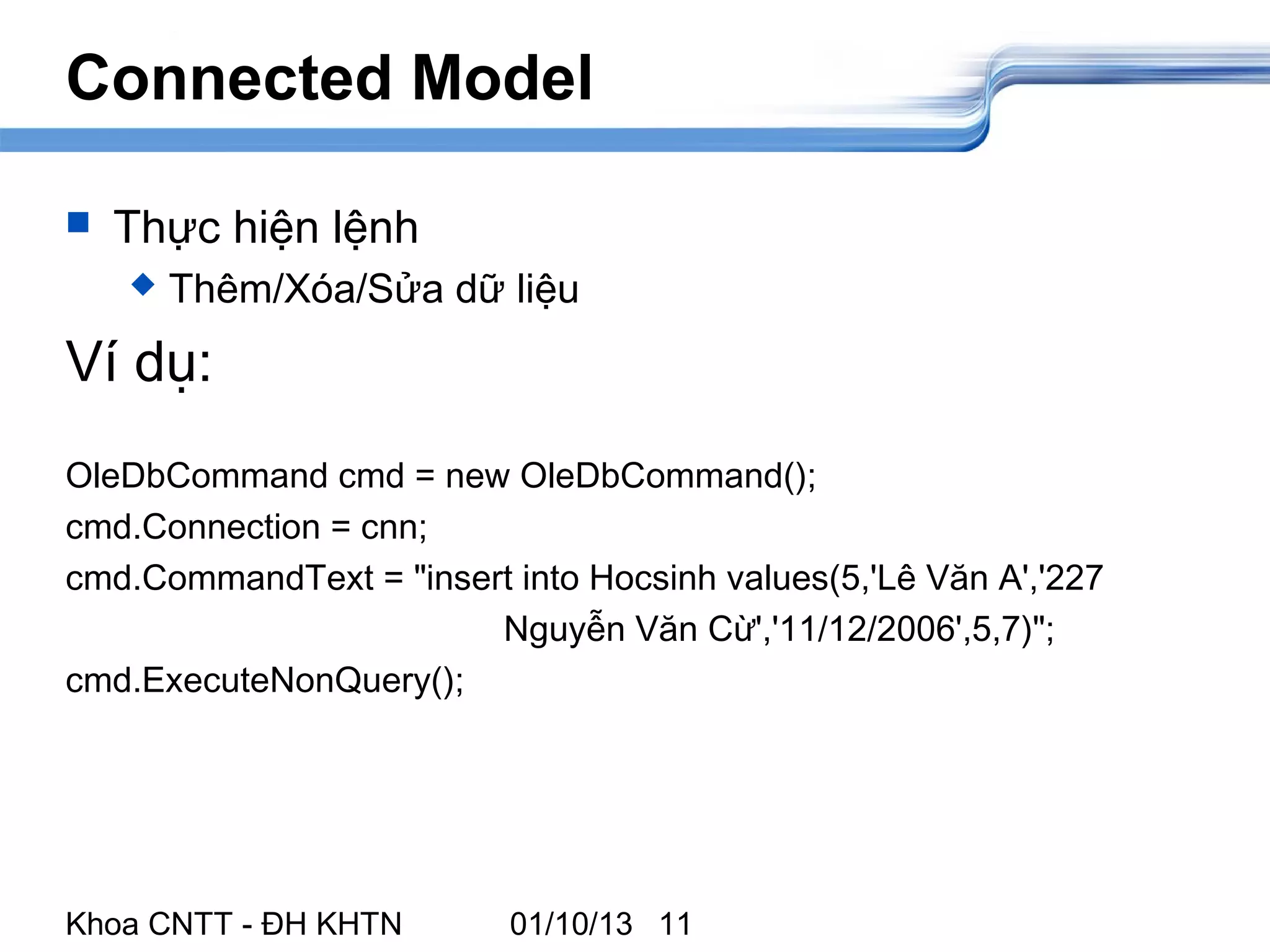 Connected Model

   Thực hiện lệnh
       Thêm/Xóa/Sửa dữ liệu
Ví dụ:
OleDbCommand cmd = new OleDbCommand();
cmd.Connection = cnn;
cmd.CommandText = "insert into Hocsinh values(5,'Lê Văn A','227
                        Nguyễn Văn Cừ','11/12/2006',5,7)";
cmd.ExecuteNonQuery();




Khoa CNTT - ĐH KHTN       01/10/13 11
 