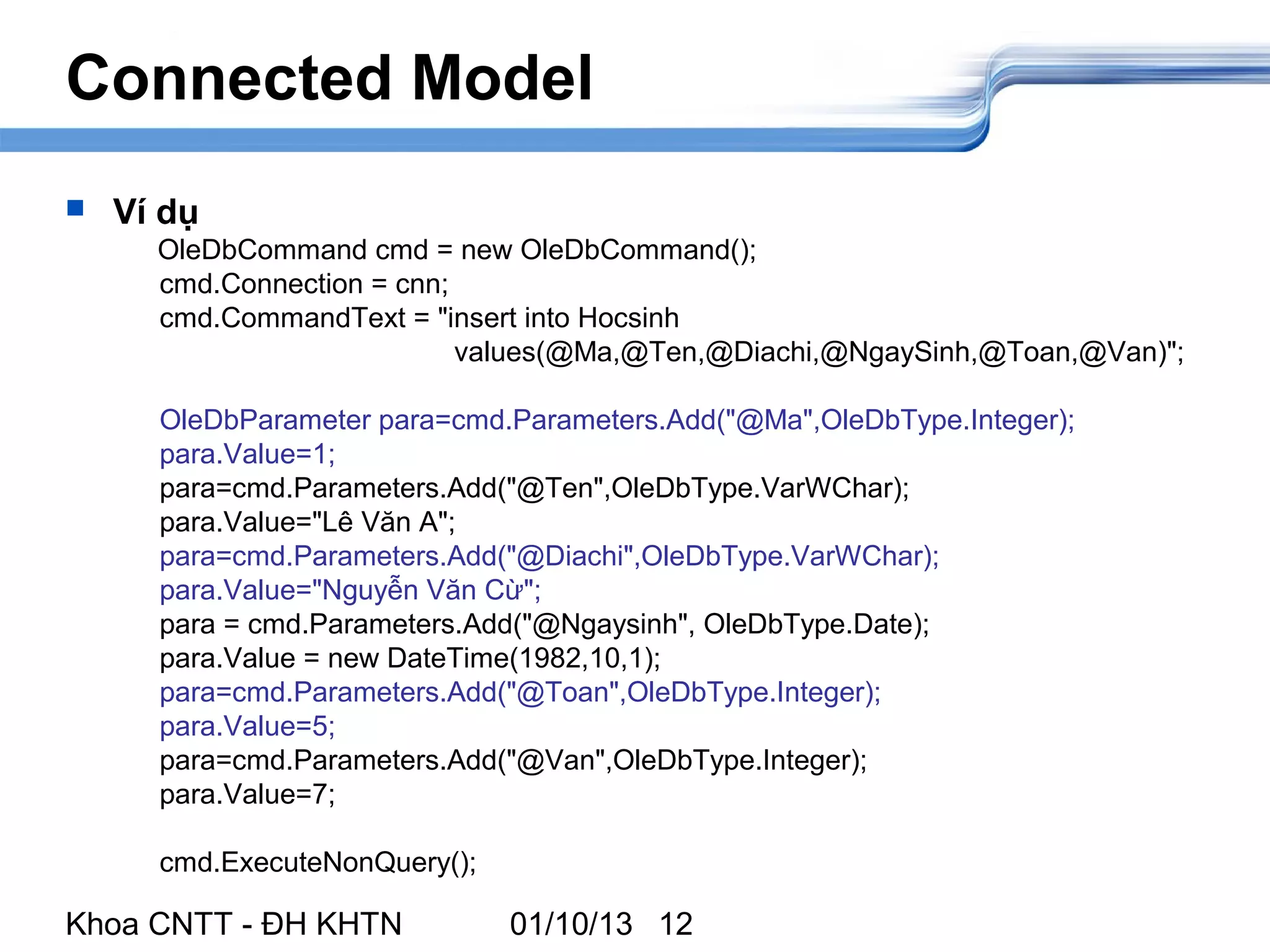 Connected Model
   Ví dụ
      OleDbCommand cmd = new OleDbCommand();
      cmd.Connection = cnn;
      cmd.CommandText = "insert into Hocsinh
                            values(@Ma,@Ten,@Diachi,@NgaySinh,@Toan,@Van)";

      OleDbParameter para=cmd.Parameters.Add("@Ma",OleDbType.Integer);
      para.Value=1;
      para=cmd.Parameters.Add("@Ten",OleDbType.VarWChar);
      para.Value="Lê Văn A";
      para=cmd.Parameters.Add("@Diachi",OleDbType.VarWChar);
      para.Value="Nguyễn Văn Cừ";
      para = cmd.Parameters.Add("@Ngaysinh", OleDbType.Date);
      para.Value = new DateTime(1982,10,1);
      para=cmd.Parameters.Add("@Toan",OleDbType.Integer);
      para.Value=5;
      para=cmd.Parameters.Add("@Van",OleDbType.Integer);
      para.Value=7;

      cmd.ExecuteNonQuery();

Khoa CNTT - ĐH KHTN            01/10/13 12
 