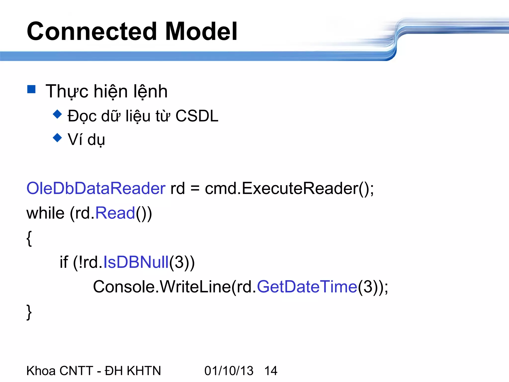 Connected Model

   Thực hiện lệnh
     Đọc dữ liệu từ CSDL
     Ví dụ



OleDbDataReader rd = cmd.ExecuteReader();
while (rd.Read())
{
    if (!rd.IsDBNull(3))
          Console.WriteLine(rd.GetDateTime(3));
}


Khoa CNTT - ĐH KHTN    01/10/13 14
 