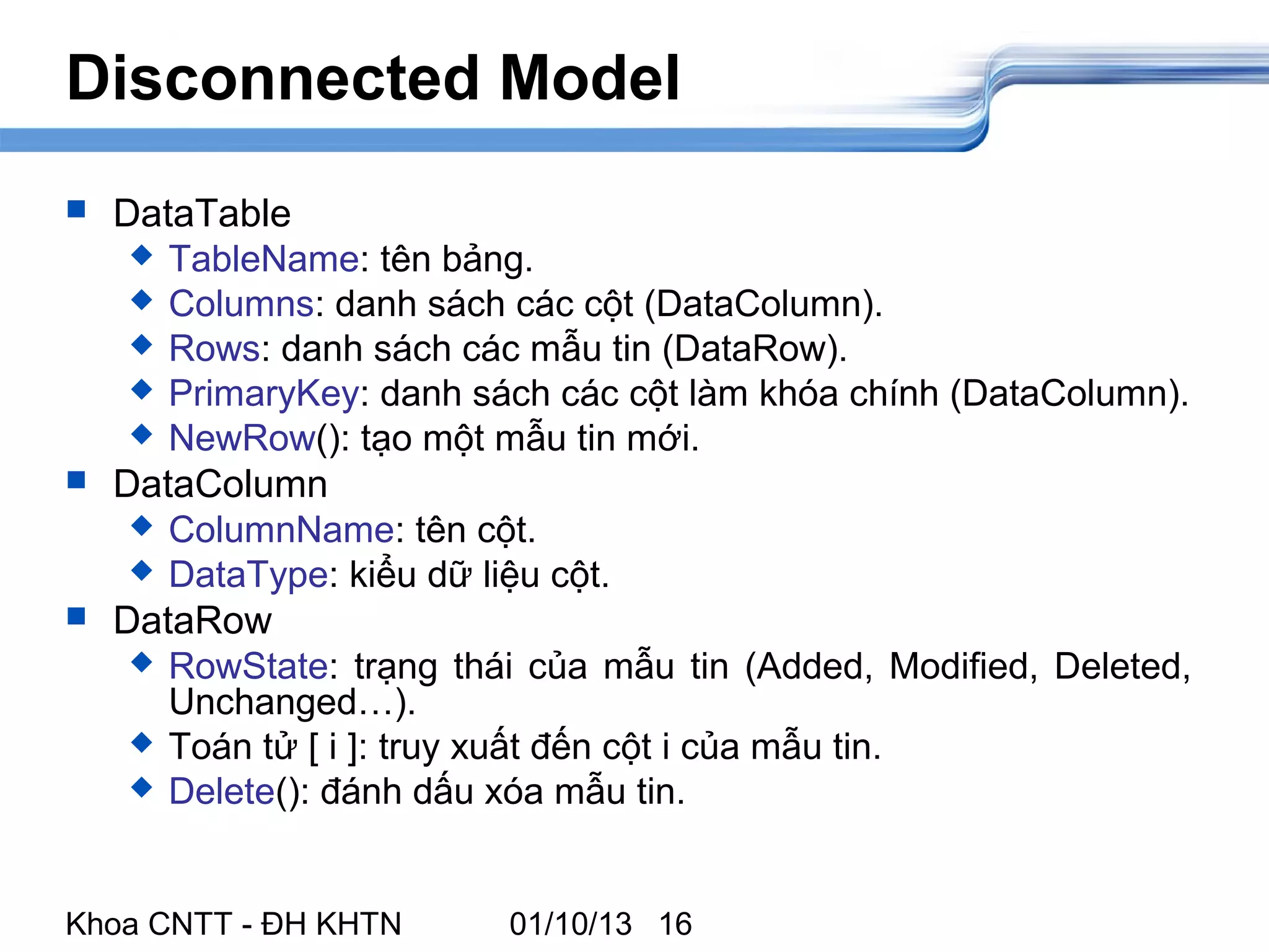 Disconnected Model
   DataTable
      TableName: tên bảng.
      Columns: danh sách các cột (DataColumn).
      Rows: danh sách các mẫu tin (DataRow).
      PrimaryKey: danh sách các cột làm khóa chính (DataColumn).
      NewRow(): tạo một mẫu tin mới.
   DataColumn
      ColumnName: tên cột.
      DataType: kiểu dữ liệu cột.
   DataRow
      RowState: trạng thái của mẫu tin (Added, Modified, Deleted,
       Unchanged…).
      Toán tử [ i ]: truy xuất đến cột i của mẫu tin.
      Delete(): đánh dấu xóa mẫu tin.




Khoa CNTT - ĐH KHTN       01/10/13 16
 