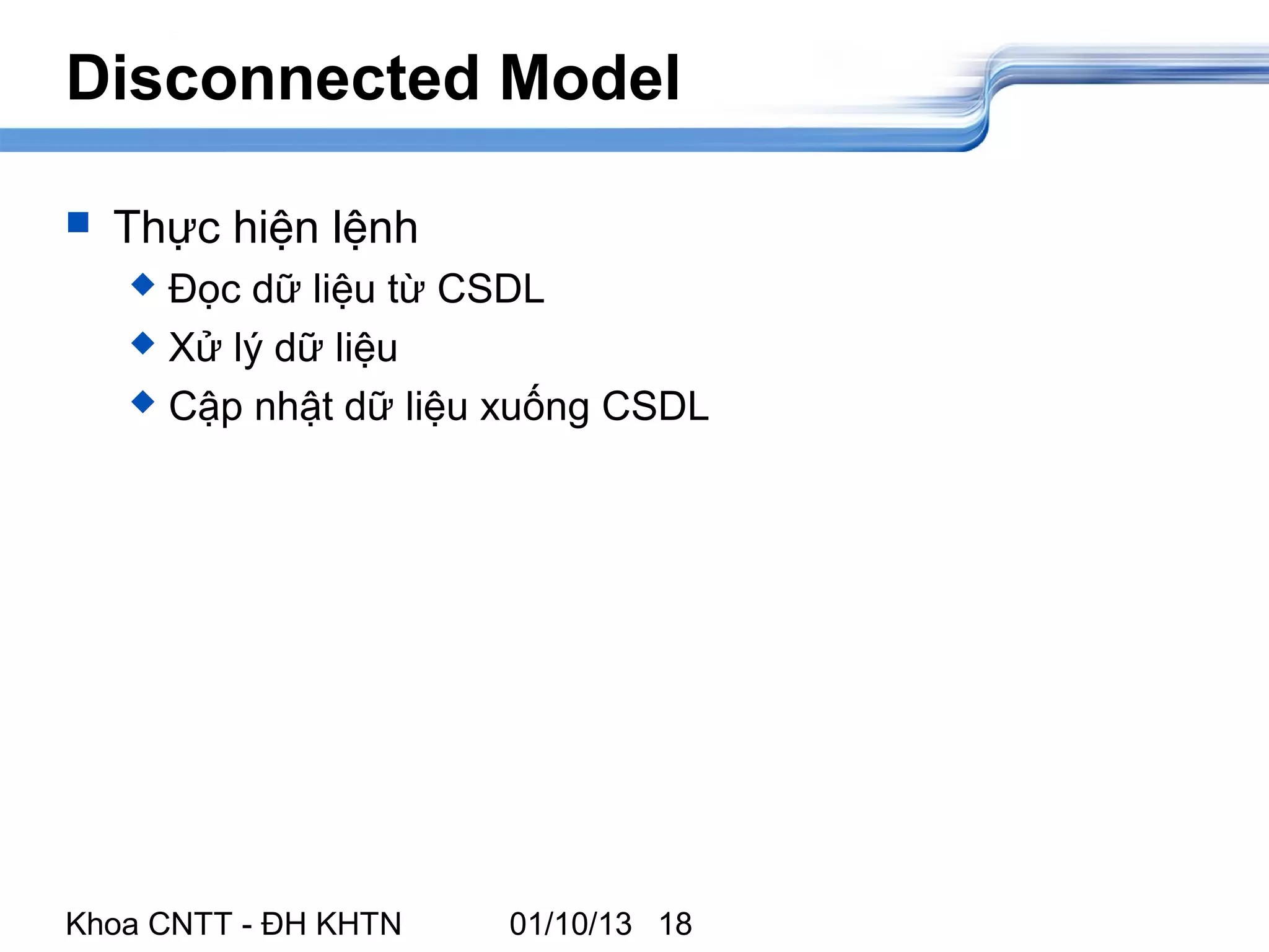 Disconnected Model

   Thực hiện lệnh
     Đọc dữ liệu từ CSDL
     Xử lý dữ liệu

     Cập nhật dữ liệu xuống CSDL




Khoa CNTT - ĐH KHTN   01/10/13 18
 