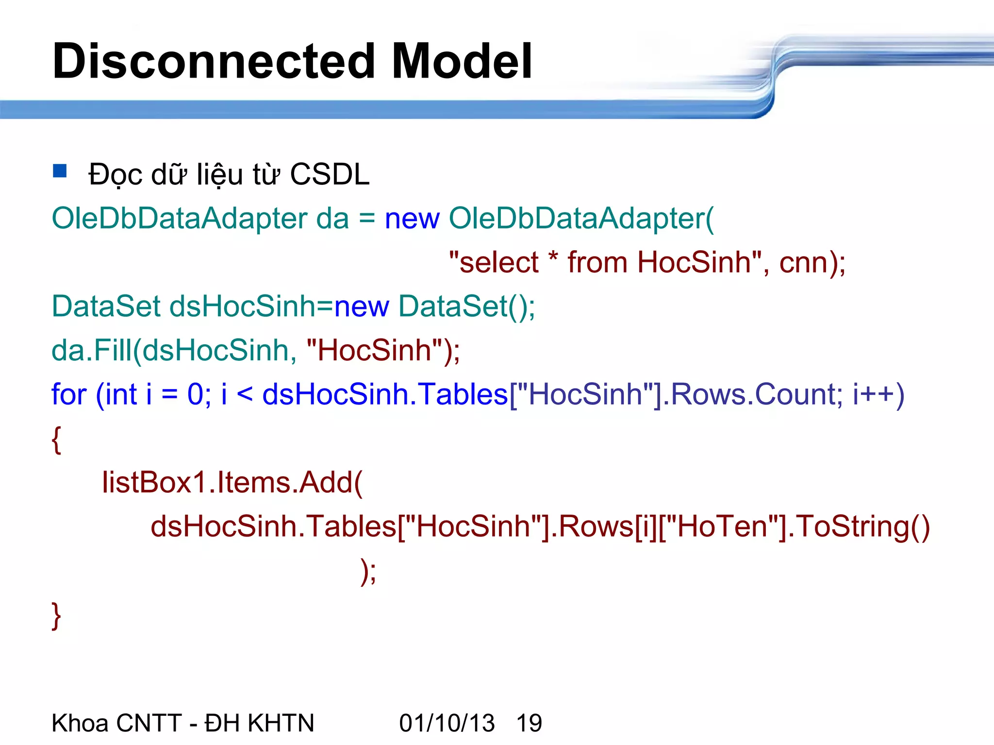 Disconnected Model

  Đọc dữ liệu từ CSDL
OleDbDataAdapter da = new OleDbDataAdapter(
                                "select * from HocSinh", cnn);
DataSet dsHocSinh=new DataSet();
da.Fill(dsHocSinh, "HocSinh");
for (int i = 0; i < dsHocSinh.Tables["HocSinh"].Rows.Count; i++)
{
     listBox1.Items.Add(
          dsHocSinh.Tables["HocSinh"].Rows[i]["HoTen"].ToString()
                          );
}


Khoa CNTT - ĐH KHTN      01/10/13 19
 