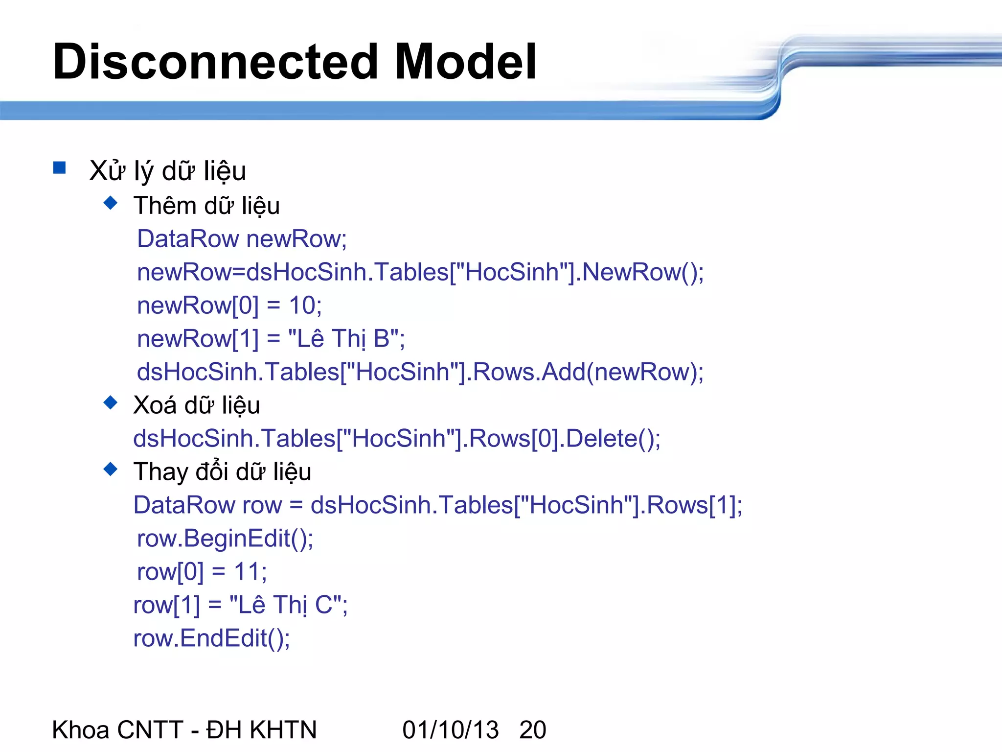 Disconnected Model
   Xử lý dữ liệu
        Thêm dữ liệu
         DataRow newRow;
         newRow=dsHocSinh.Tables["HocSinh"].NewRow();
         newRow[0] = 10;
         newRow[1] = "Lê Thị B";
         dsHocSinh.Tables["HocSinh"].Rows.Add(newRow);
        Xoá dữ liệu
         dsHocSinh.Tables["HocSinh"].Rows[0].Delete();
        Thay đổi dữ liệu
         DataRow row = dsHocSinh.Tables["HocSinh"].Rows[1];
         row.BeginEdit();
         row[0] = 11;
         row[1] = "Lê Thị C";
         row.EndEdit();


Khoa CNTT - ĐH KHTN            01/10/13 20
 