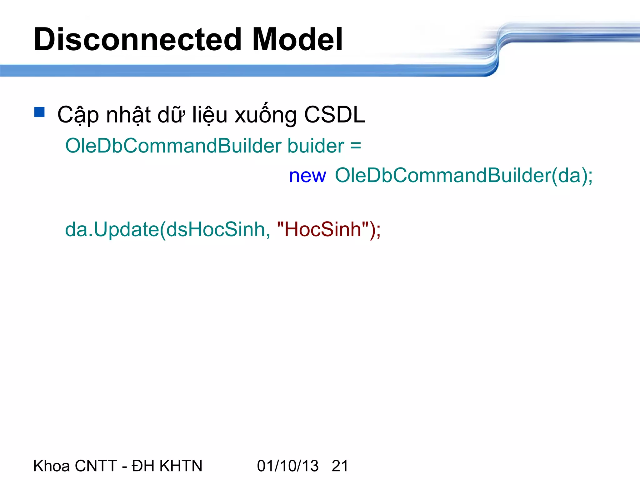 Disconnected Model

   Cập nhật dữ liệu xuống CSDL
    OleDbCommandBuilder buider =
                        new OleDbCommandBuilder(da);

    da.Update(dsHocSinh, "HocSinh");




Khoa CNTT - ĐH KHTN    01/10/13 21
 