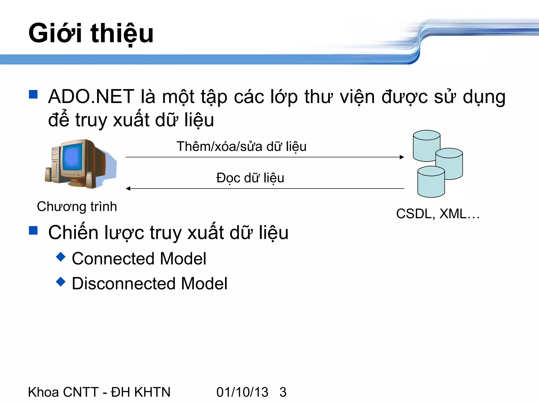 Giới thiệu

   ADO.NET là một tập các lớp thư viện được sử dụng
    để truy xuất dữ liệu
                      Thêm/xóa/sửa dữ liệu

                            Đọc dữ liệu

 Chương trình
                                             CSDL, XML…
   Chiến lược truy xuất dữ liệu
     Connected Model
     Disconnected Model




Khoa CNTT - ĐH KHTN         01/10/13 3
 