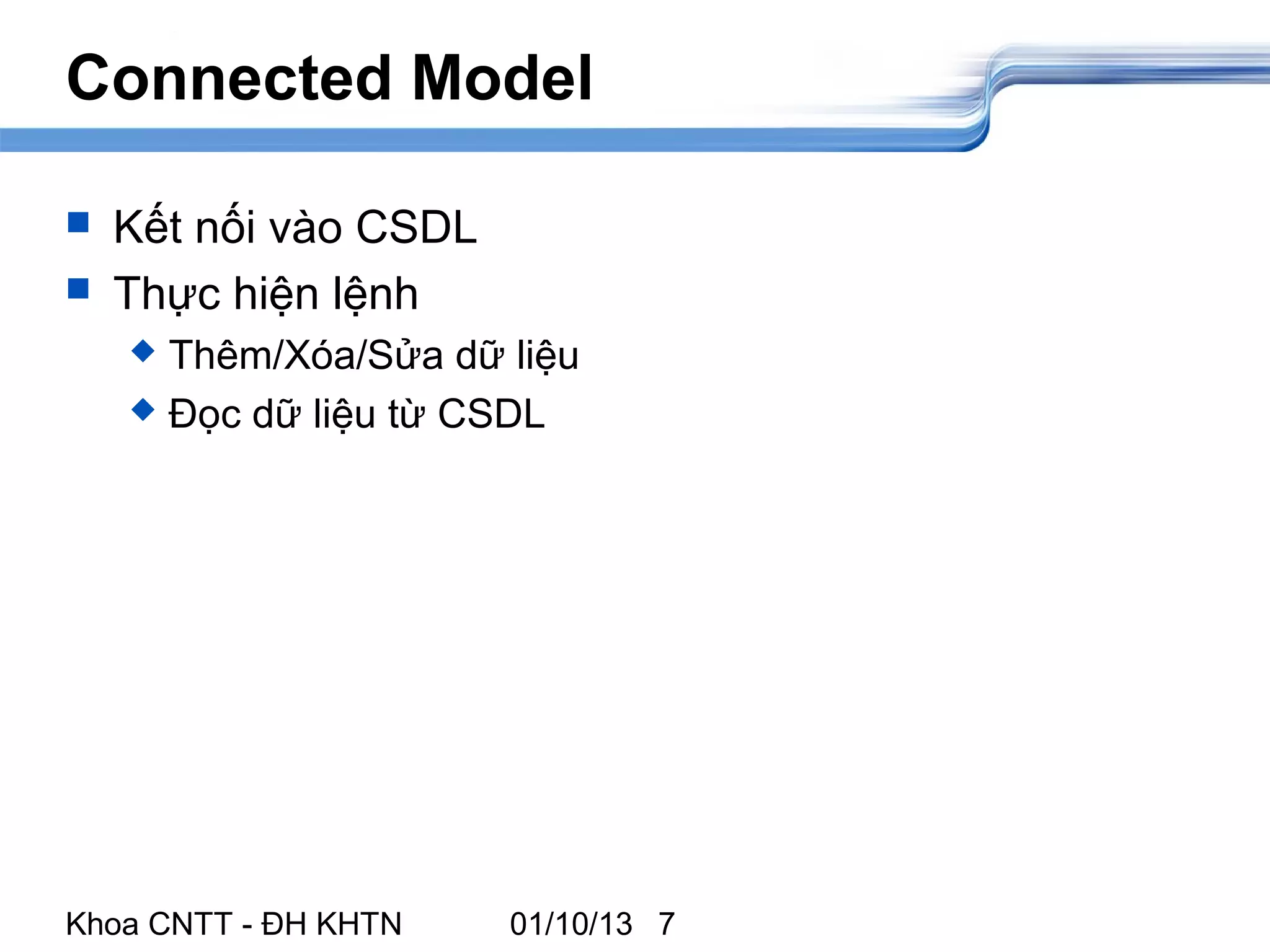Connected Model

   Kết nối vào CSDL
   Thực hiện lệnh
     Thêm/Xóa/Sửa dữ liệu
     Đọc dữ liệu từ CSDL




Khoa CNTT - ĐH KHTN    01/10/13 7
 