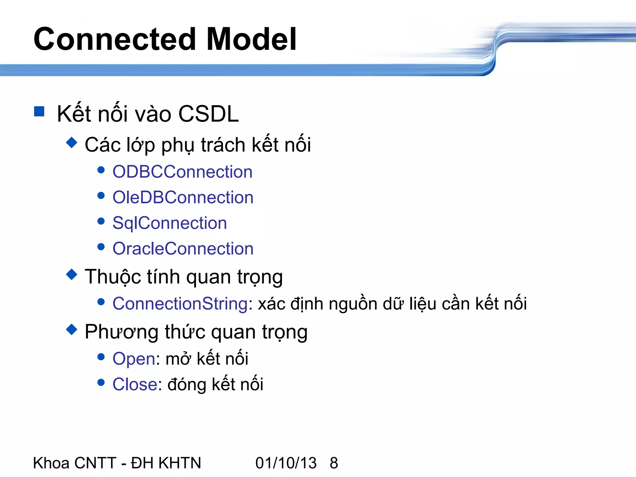 Connected Model

   Kết nối vào CSDL
       Các lớp phụ trách kết nối
          ODBCConnection

          OleDBConnection

          SqlConnection

          OracleConnection

       Thuộc tính quan trọng
          ConnectionString:   xác định nguồn dữ liệu cần kết nối
       Phương thức quan trọng
          Open:  mở kết nối
          Close: đóng kết nối




Khoa CNTT - ĐH KHTN            01/10/13 8
 