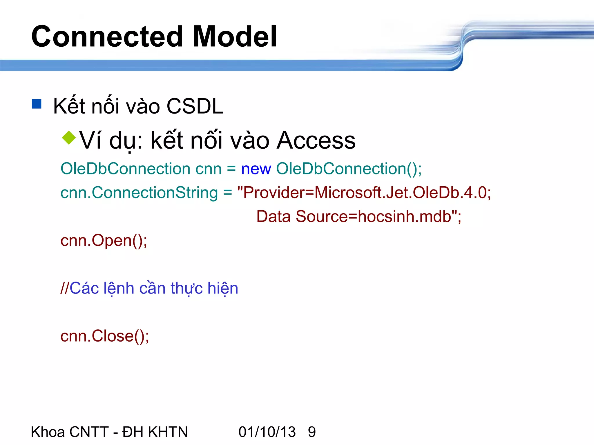 Connected Model

   Kết nối vào CSDL
     Ví   dụ: kết nối vào Access
    OleDbConnection cnn = new OleDbConnection();
    cnn.ConnectionString = "Provider=Microsoft.Jet.OleDb.4.0;
                             Data Source=hocsinh.mdb";
    cnn.Open();

    //Các lệnh cần thực hiện

    cnn.Close();




Khoa CNTT - ĐH KHTN        01/10/13 9
 