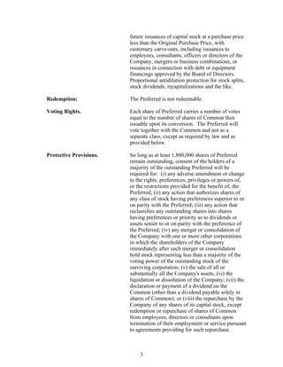 future issuances of capital stock at a purchase price
                         less than the Original Purchase Price, with
                         customary carve-outs, including issuances to
                         employees, consultants, officers or directors of the
                         Company, mergers or business combinations, or
                         issuances in connection with debt or equipment
                         financings approved by the Board of Directors.
                         Proportional antidilution protection for stock splits,
                         stock dividends, recapitalizations and the like.

Redemption:              The Preferred is not redeemable.

Voting Rights.           Each share of Preferred carries a number of votes
                         equal to the number of shares of Common then
                         issuable upon its conversion. The Preferred will
                         vote together with the Common and not as a
                         separate class, except as required by law and as
                         provided below.

Protective Provisions.   So long as at least 1,800,000 shares of Preferred
                         remain outstanding, consent of the holders of a
                         majority of the outstanding Preferred will be
                         required for: (i) any adverse amendment or change
                         to the rights, preferences, privileges or powers of,
                         or the restrictions provided for the benefit of, the
                         Preferred; (ii) any action that authorizes shares of
                         any class of stock having preferences superior to or
                         on parity with the Preferred; (iii) any action that
                         reclassifies any outstanding shares into shares
                         having preferences or priority as to dividends or
                         assets senior to or on parity with the preference of
                         the Preferred; (iv) any merger or consolidation of
                         the Company with one or more other corporations
                         in which the shareholders of the Company
                         immediately after such merger or consolidation
                         hold stock representing less than a majority of the
                         voting power of the outstanding stock of the
                         surviving corporation; (v) the sale of all or
                         substantially all the Company's assets; (vi) the
                         liquidation or dissolution of the Company; (vii) the
                         declaration or payment of a dividend on the
                         Common (other than a dividend payable solely in
                         shares of Common); or (viii) the repurchase by the
                         Company of any shares of its capital stock, except
                         redemption or repurchase of shares of Common
                         from employees, directors or consultants upon
                         termination of their employment or service pursuant
                         to agreements providing for such repurchase.



                             3
 