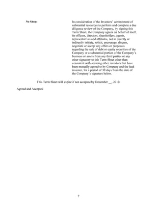 No Shop:                           In consideration of the Investors’ commitment of
                                         substantial resources to perform and complete a due
                                         diligence review of the Company, by signing this
                                         Term Sheet, the Company agrees on behalf of itself,
                                         its officers, directors, shareholders, agents,
                                         representatives and affiliates, not to directly or
                                         indirectly initiate, solicit, encourage, discuss,
                                         negotiate or accept any offers or proposals
                                         regarding the sale of debt or equity securities of the
                                         Company or a substantial portion of the Company’s
                                         business or assets from any third parties or any
                                         other signatory to this Term Sheet other than
                                         consistent with securing other investors that have
                                         been mutually agreed to by Company and the lead
                                         investor, for a period of 30 days from the date of
                                         the Company’s signature below.

              This Term Sheet will expire if not accepted by December __, 2010.

Agreed and Accepted




                                             7
 