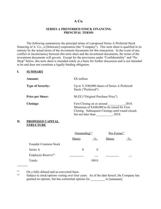 A Co.

                       SERIES A PREFERRED STOCK FINANCING
                                 PRINCIPAL TERMS


        The following summarizes the principal terms of a proposed Series A Preferred Stock
financing of A. Co., a [Delaware] corporation (the "Company"). This term sheet is qualified in its
entirety by the actual terms of the investment documents for this transaction. In the event of any
conflict or inconsistency between this term sheet and the investment documents, the terms of the
investment documents will govern. Except for the provisions under “Confidentiality” and “No
Shop” below, this term sheet is intended solely as a basis for further discussion and is not intended
to be and does not constitute a legally binding obligation.

I.     SUMMARY

       Amount:                               $X million

       Type of Security:                     Up to Y,Y00,000 shares of Series A Preferred
                                             Stock ("Preferred")

       Price per Share:                      $0.ZZ ("Original Purchase Price")

       Closings:                             First Closing on or around __________, 2010.
                                             Minimum of $A00,000 to be raised for First
                                             Closing. Subsequent Closings until round closed,
                                             but not later than __________, 2010.

II.    PROPOSED CAPITAL
       STRUCTURE

                                              Outstanding(1)              Pro-Forma(1)
                                            Shares             %       Shares            %
         Founder Common Stock
         Series A                                    0             0
         Employee Reserve(2)
         Totals:                                           100.0


(1)
       On a fully-diluted and as-converted basis.
(2)
       Subject to stock/options vesting over four years. As of the date hereof, the Company has
       granted no options, but has committed options for _________ to [aaaaaaaa].
 