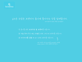 git은 수많은 브랜치가 동시에 돌아가는 것을 장려합니다.
➀ 출시를 위한 프로덕션 용 브랜치를 만듭니다.
➁ 기능 추가 혹은 버그 수정을 위해 그때그때 브랜치를 만듭니다.
➂ 아이디어를 실험 해 보기 위해 브랜치를 만듭니다.
svn이었다면 상상도 못할 일이었겠죠?
여러 커밋을 거친 branch를 merge하는 작업을
merge commit 이라고 표현하기도 합니다.
 