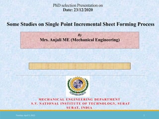 PhD selection Presentation on
Date: 23/12/2020
MECHANICAL ENGINEERING DEPARTMENT
S.V. NATIONAL INSTITUTE OF TECHNOLOGY, SURAT
SURAT, INDIA
Some Studies on Single Point Incremental Sheet Forming Process
By
Mrs. Anjali ME (Mechanical Engineering)
Tuesday, April 5, 2022 1
 