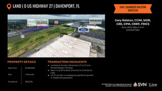 All SVN® offices are independently owned and operated. © 2024
SVN International Corp.
All SVN® offices are independently owned and
operated. © 2024 SVN International Corp.
Sale Price
Size
Price/Acre
PROPERTY DETAILS TRANSACTION HIGHLIGHTS
LAND | 0 US HIGHWAY 27 | DAVENPORT, FL
$1,050,000
1.46 acres
$719,178
● Located at the key intersection of US 27 and
Ronald Reagan Parkway
● Near I-4 and the back entrance to Champions
Gate
● US 27 corridor is undergoing significant growth
in residential population
Gary Ralston, CCIM, SIOR,
CRE, CPM, CRRP, FRICS
gary.ralston@svn.com
649.929.7583
SVN | SAUNDERS RALSTON
DANTZLER
 
