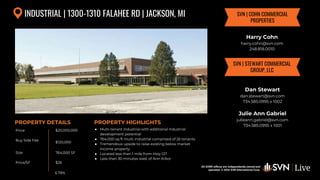 All SVN® offices are independently owned and operated. © 2024
SVN International Corp.
Price
Buy Side Fee
Size
Price/SF
PROPERTY DETAILS
All SVN® offices are independently owned and
operated. © 2024 SVN International Corp.
PROPERTY HIGHLIGHTS
INDUSTRIAL | 1300-1310 FALAHEE RD | JACKSON, MI
$20,000,000
$120,000
764,000 SF
● Multi-tenant industrial with additional industrial
development potential
● 764,000 sq ft multi industrial comprised of 26 tenants
● Tremendous upside to raise existing below market
income property
● Located less than 1 mile from Hwy 127
● Less than 30 minutes west of Ann Arbor
$26
Harry Cohn
harry.cohn@svn.com
248.818.0010
SVN | COHN COMMERCIAL
PROPERTIES
6.78%
SVN | STEWART COMMERCIAL
GROUP, LLC
Dan Stewart
dan.stewart@svn.com
734.585.0995 x 1002
Julie Ann Gabriel
julieann.gabriel@svn.com
734.585.0995 x 1001
 