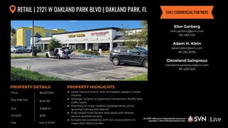 All SVN® offices are independently owned and operated. © 2024
SVN International Corp.
Price
Buy Side Fee
Size
Price/SF
Cap
PROPERTY DETAILS
All SVN® offices are independently owned and
operated. © 2024 SVN International Corp.
PROPERTY HIGHLIGHTS
RETAIL | 2121 W OAKLAND PARK BLVD | OAKLAND PARK, FL
$8,250,000
$123,750
31,868 SF
● Dollar General anchor with immediate upside in rental
income
● Strategic location at signalized intersection, 76,000 daily
traffic count
● Proximity to major retailers, developments, and a
growing Culinary Arts District
● Fully leased multi-tenant retail plaza with diverse
service-oriented tenants
● Exceptional accessibility with two access points on
major East-West Corridor
$259
Elon Gerberg
elon.gerberg@svn.com
561.485.1129
Adam H. Klein
adam.klein@svn.com
561.282.9296
Cleveland Sainpreux
cleveland.sainpreux@svn.com
561.485.1655
SVN | COMMERCIAL PARTNERS
Year 3: 8.13%
 