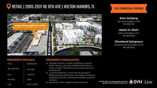 All SVN® offices are independently owned and operated. © 2024
SVN International Corp.
Price
Buy Side Fee
Size
Price/SF
Cap
PROPERTY DETAILS
All SVN® offices are independently owned and
operated. © 2024 SVN International Corp.
PROPERTY HIGHLIGHTS
RETAIL | 2905-2931 NE 6TH AVE | WILTON MANORS, FL
$3,900,000
$117,000
11,950 SF
● Strategic location: Located at gateway to pristine
Wilton Manors, just south of Oakland Park Blvd, a
major corridor in Broward County and exit point for
Interstate-95
● Lucrative potential: Current rents at average of
$19/square foot is 66% below rents being achieved at
neighboring "BLYS," providing immediate upside for
investors
● Momentum from neighboring development
$326
Elon Gerberg
elon.gerberg@svn.com
561.485.1129
Adam H. Klein
adam.klein@svn.com
561.282.9296
Cleveland Sainpreux
cleveland.sainpreux@svn.com
561.485.1655
SVN | COMMERCIAL PARTNERS
Year 3: 8.92%
 