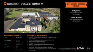 All SVN® offices are independently owned and operated. © 2024
SVN International Corp.
Price
Buy Side Fee
Size
Price/SF
PROPERTY DETAILS
All SVN® offices are independently owned and
operated. © 2024 SVN International Corp.
PROPERTY HIGHLIGHTS
INDUSTRIAL | 1575 LAKE ST | ELMIRA, NY
$3,995,000
$79,900
255,000 SF
● Offering 255,000 square feet within a sprawling 12.16-
acre property
● Prime Elmira Location: In the heart of Elmira, NY
● 2-miles to the I86 Interchange
● Equipped with 3-phase electric
● Boasts a multitude of elevated loading docks for
streamlined operations
● Additional Warehousing: Includes 2 outparcel
warehouses, totaling 25,000 square feet with lofty 13-
foot ceilings
$16
Coty Lunn
coty.lunn@svn.com
607.481.5660
Scott Warren
scott.warren@svn.com
607.621.0439
SVN | INNOVATIVE COMMERCIAL
ADVISORS
Year 3: 8.13%
 