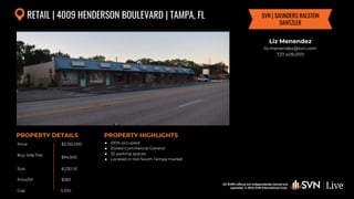 All SVN® offices are independently owned and operated. © 2024
SVN International Corp.
Price
Buy Side Fee
Size
Price/SF
Cap
PROPERTY DETAILS
All SVN® offices are independently owned and
operated. © 2024 SVN International Corp.
PROPERTY HIGHLIGHTS
RETAIL | 4009 HENDERSON BOULEVARD | TAMPA, FL
$3,150,000
$94,500
8,230 SF
● 100% occupied
● Zoned Commercial General
● 32 parking spaces
● Located in Hot South Tampa market
Liz Menendez
liz.menendez@svn.com
727.409.0101
SVN | SAUNDERS RALSTON
DANTZLER
$383
5.10%
 