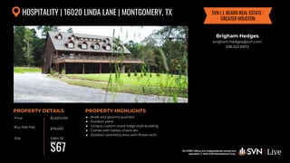 All SVN® offices are independently owned and operated. © 2024
SVN International Corp.
Price
Buy Side Fee
Size
PROPERTY DETAILS
All SVN® offices are independently owned and
operated. © 2024 SVN International Corp.
PROPERTY HIGHLIGHTS
HOSPITALITY | 16020 LINDA LANE | MONTGOMERY, TX
$2,600,000
$78,000
5,664 SF
6 acres
● Bride and grooms quarters
● Outdoor patio
● Unique custom wood lodge style building
● Comes with tables, chairs, etc
● Outdoor ceremony area with flower arch
$67
Brigham Hedges
brigham.hedges@svn.com
936.522.6972
SVN | J. BEARD REAL ESTATE -
GREATER HOUSTON
 