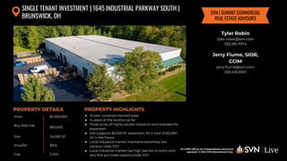 All SVN® offices are independently owned and operated. © 2024
SVN International Corp.
Price
Buy Side Fee
Size
Price/SF
Cap
PROPERTY DETAILS
All SVN® offices are independently owned and
operated. © 2024 SVN International Corp.
PROPERTY HIGHLIGHTS
SINGLE TENANT INVESTMENT | 1645 INDUSTRIAL PARKWAY SOUTH |
BRUNSWICK, OH
$2,500,000
$50,000
24,000 SF
● 10 year corporate backed lease
● 14 years at the location so far
● Three acres of highly valued industrial land available for
expansion
● Site supports 36,000 SF expansion, for a total of 60,000
SF in the future
● Local industrial market maintains extremely low
vacancy rates YOY
● Local industrial market has high barriers to entry with
very few purchase opportunities YOY
$104
Tyler Robin
tyler.robin@svn.com
330.591.7974
Jerry Fiume, SIOR,
CCIM
jerry.fiume@svn.com
330.416.0501
SVN | SUMMIT COMMERCIAL
REAL ESTATE ADVISORS
7.03%
 