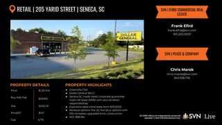 All SVN® offices are independently owned and operated. © 2024
SVN International Corp.
Price
Buy Side Fee
Size
Price/SF
Cap
PROPERTY DETAILS
All SVN® offices are independently owned and
operated. © 2024 SVN International Corp.
PROPERTY HIGHLIGHTS
RETAIL | 205 YARID STREET | SENECA, SC
$1,331,104
$39,933
9,026 SF
● Greenville CSA
● Dollar General RELO
● Seneca SC credit rated, corporate guarantee
triple net lease (NNN) with zero landlord
responsibilities
● Expiration date initial lease term 8/31/2033
● Renewal options: five (5), five (5) yr options with
10% increases upgraded brick construction
● NOI: $89,184
Frank Efird
frank.efird@svn.com
910.200.0037
SVN | EFIRD COMMERCIAL REAL
ESTATE
$147
SVN | PEACE & COMPANY
Chris Marek
chris.marek@svn.com
843.936.1116
6.7%
 