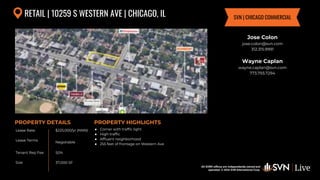 All SVN® offices are independently owned and operated. © 2024
SVN International Corp.
Lease Rate
Lease Terms
Tenant Rep Fee
Size
PROPERTY DETAILS
All SVN® offices are independently owned and
operated. © 2024 SVN International Corp.
PROPERTY HIGHLIGHTS
RETAIL | 10259 S WESTERN AVE | CHICAGO, IL
$225,000/yr (NNN)
Negotiable
50%
● Corner with traffic light
● High traffic
● Affluent neighborhood
● 255 feet of frontage on Western Ave
Jose Colon
jose.colon@svn.com
312.315.9991
Wayne Caplan
wayne.caplan@svn.com
773.793.7294
SVN | CHICAGO COMMERCIAL
37,000 SF
 