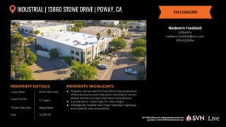 All SVN® offices are independently owned and operated. © 2024
SVN International Corp.
Lease Rate
Lease Terms
Tenant Rep Fee
Size
PROPERTY DETAILS
All SVN® offices are independently owned and
operated. © 2024 SVN International Corp.
PROPERTY HIGHLIGHTS
INDUSTRIAL | 13860 STOWE DRIVE | POWAY, CA
$1.55-1.65/+nets
5-7 years
Negotiable
● Property can be used for manufacturing, production
of food products, assembly plant, distribution center,
shared kitchen concept and many more options
● 3 grade doors, 1 dock high, 24' clear height
● Strategically located near major freeways, highways
and roads for easy accessibility
22,090 SF
Nadeem Haddad
01394574
nadeem.haddad@svn.com
619.453.0954
SVN | VANGUARD
 