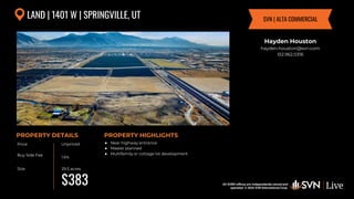 All SVN® offices are independently owned and operated. © 2024
SVN International Corp.
Price
Buy Side Fee
Size
PROPERTY DETAILS
All SVN® offices are independently owned and
operated. © 2024 SVN International Corp.
PROPERTY HIGHLIGHTS
LAND | 1401 W | SPRINGVILLE, UT
Unpriced
1.5%
29.5 acres
● Near highway entrance
● Master planned
● Multifamily or cottage lot development
Hayden Houston
hayden.houston@svn.com
512.962.0316
SVN | ALTA COMMERCIAL
$383
5.10%
 